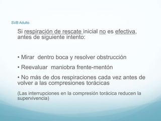 SVB Adulto
Si respiración de rescate inicial no es efectiva,
antes de siguiente intento:
• Mirar dentro boca y resolver obstrucción
• Reevaluar maniobra frente-mentón
• No más de dos respiraciones cada vez antes de
volver a las compresiones torácicas
(Las interrupciones en la compresión torácica reducen la
supervivencia)
 