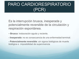 PARO CARDIORESPIRATORIO
(PCR)
Es la interrupción brusca, inesperada y
potencialmente reversible de la circulación y
respiración espontánea.
- Brusca: instauración aguda y reciente.
- Inesperada: no es consecuencia de una enfermedad terminal.
- Potencialmente reversible: sin signos biológicos de muerte
biológica o imposibilidad de supervivencia
 