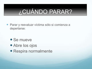 ¿CUÁNDO PARAR?
 Parar y reevaluar víctima sólo si comienza a
depertarse:
 Se mueve
 Abre los ojos
 Respira normalmente
 