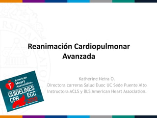 Reanimación Cardiopulmonar
Avanzada
Katherine Neira O.
Directora carreras Salud Duoc UC Sede Puente Alto
Instructora ACLS y BLS American Heart Association.
 