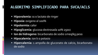 ALGORITMO SIMPLIFICADO PARA SVCA/ACLS
 Hipovolemia: ss o lactato de ringer
 Hipoxia: oxigeno al 100%

 Hipotermia: calo...