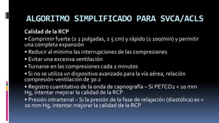 ALGORITMO SIMPLIFICADO PARA SVCA/ACLS
Calidad de la RCP
• Comprimir fuerte (≥ 2 pulgadas, ≥ 5 cm) y rápido (≥ 100/min) y p...