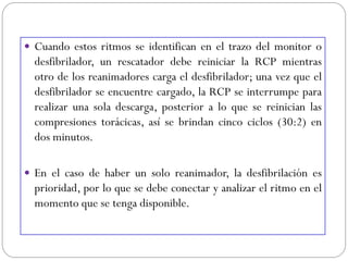  Cuando estos ritmos se identifican en el trazo del monitor o
desfibrilador, un rescatador debe reiniciar la RCP mientras
otro de los reanimadores carga el desfibrilador; una vez que el
desfibrilador se encuentre cargado, la RCP se interrumpe para
realizar una sola descarga, posterior a lo que se reinician las
compresiones torácicas, así se brindan cinco ciclos (30:2) en
dos minutos.
 En el caso de haber un solo reanimador, la desfibrilación es
prioridad, por lo que se debe conectar y analizar el ritmo en el
momento que se tenga disponible.
 