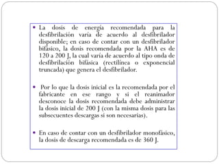  La dosis de energía recomendada para la
desfibrilación varía de acuerdo al desfibrilador
disponible; en caso de contar con un desfibrilador
bifásico, la dosis recomendada por la AHA es de
120 a 200 J, la cual varía de acuerdo al tipo onda de
desfibrilación bifásica (rectilínea o exponencial
truncada) que genera el desfibrilador.
 Por lo que la dosis inicial es la recomendada por el
fabricante en ese rango y si el reanimador
desconoce la dosis recomendada debe administrar
la dosis inicial de 200 J (con la misma dosis para las
subsecuentes descargas si son necesarias).
 En caso de contar con un desfibrilador monofásico,
la dosis de descarga recomendada es de 360 J.
 
