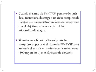  Cuando el ritmo de FV/TVSP persiste después
de al menos una descarga o un ciclo completo de
RCP, se debe administrar un fármaco vasopresor
con el objetivo de incrementar el flujo
miocárdico de sangre.
 Si posterior a la desfibrilación y uso de
vasopresores persiste el ritmo de FV/TVSP, está
indicado el uso de antiarrítmicos; la amiodarona
(300 mg en bolo) es el fármaco de elección.
 