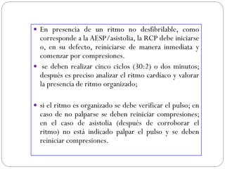  En presencia de un ritmo no desfibrilable, como
corresponde a la AESP/asistolia, la RCP debe iniciarse
o, en su defecto, reiniciarse de manera inmediata y
comenzar por compresiones.
 se deben realizar cinco ciclos (30:2) o dos minutos;
después es preciso analizar el ritmo cardíaco y valorar
la presencia de ritmo organizado;
 si el ritmo es organizado se debe verificar el pulso; en
caso de no palparse se deben reiniciar compresiones;
en el caso de asistolia (después de corroborar el
ritmo) no está indicado palpar el pulso y se deben
reiniciar compresiones.
 