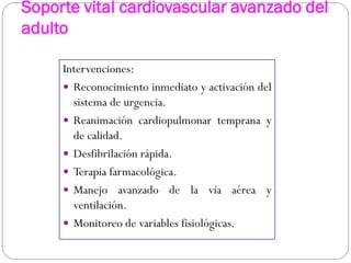 Soporte vital cardiovascular avanzado del
adulto
Intervenciones:
 Reconocimiento inmediato y activación del
sistema de urgencia.
 Reanimación cardiopulmonar temprana y
de calidad.
 Desfibrilación rápida.
 Terapia farmacológica.
 Manejo avanzado de la vía aérea y
ventilación.
 Monitoreo de variables fisiológicas.
 