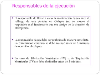 Responsables de la ejecución
 El responsable de llevar a cabo la reanimación básica ante el
hallazgo de una persona en Colapso (no se mueve ni
responde) es el funcionario que sea testigo de la situación de
emergencia.
 La reanimación básica debe ser realizada de manera inmediata.
La reanimación avanzada se debe realizar antes de 5 minutos
de ocurrido el colapso.
 En caso de Fibrilación Ventricular (FV) o de Taquicardia
Ventricular (TV) se debe desfibrilar antes de 2 minutos.
 