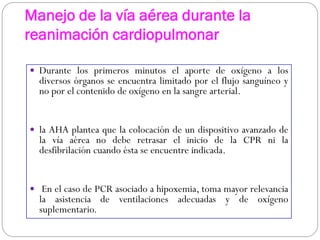 Manejo de la vía aérea durante la
reanimación cardiopulmonar
 Durante los primeros minutos el aporte de oxígeno a los
diversos órganos se encuentra limitado por el flujo sanguíneo y
no por el contenido de oxígeno en la sangre arterial.
 la AHA plantea que la colocación de un dispositivo avanzado de
la vía aérea no debe retrasar el inicio de la CPR ni la
desfibrilación cuando ésta se encuentre indicada.
 En el caso de PCR asociado a hipoxemia, toma mayor relevancia
la asistencia de ventilaciones adecuadas y de oxígeno
suplementario.
 