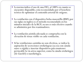 La norma indica el uso de una FIO2 al 100% en cuanto se
encuentre disponible; está recomendado por el beneficio
teórico de optimizar el contenido arterial de oxígeno.
 La ventilación con el dispositivo bolsa-mascarilla (BMV, por
sus siglas en inglés) es el método recomendado en los
minutos iniciales de la RCP; su uso es más efectivo cuando
se administra por dos reanimadores.
 La ventilación asistida adecuada se comprueba con la
elevación de tórax visible en cada ventilación.
 Si las ventilaciones asistidas no son efectivas, se indica la
aspiración de secreciones orofaríngeas (ya sea con cánula
suave o rígida) e insertar dispositivos para mantener
permeable la vía aérea superior, como la cánula orofaríngea
(de Guedel) o nasofaríngea.
 