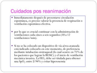 Cuidados pos reanimación
 Inmediatamente después de presentarse circulación
espontánea, es preciso valorar la presencia de respiración o
ventilación espontánea efectiva.
 por lo que es crucial continuar con la administración de
ventilaciones cada cinco a seis segundos (10 a 12
ventilaciones/min).
 Si no se ha colocado un dispositivo de vía aérea avanzada
está indicado colocarlo en este momento, de preferencia
mediante intubación orotraqueal (lo cual ocurre en 71% de
los pacientes que logran la ROSC) y el inicio de ventilación
mecánica invasiva. La FIO2 debe ser titulada para obtener
una SpO2 entre ≥ 94% y evitar hiperoxemia
 