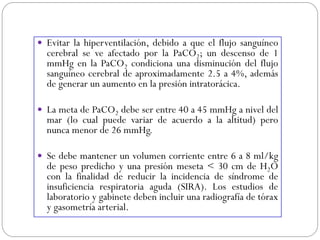  Evitar la hiperventilación, debido a que el flujo sanguíneo
cerebral se ve afectado por la PaCO2; un descenso de 1
mmHg en la PaCO2 condiciona una disminución del flujo
sanguíneo cerebral de aproximadamente 2.5 a 4%, además
de generar un aumento en la presión intratorácica.
 La meta de PaCO2 debe ser entre 40 a 45 mmHg a nivel del
mar (lo cual puede variar de acuerdo a la altitud) pero
nunca menor de 26 mmHg.
 Se debe mantener un volumen corriente entre 6 a 8 ml/kg
de peso predicho y una presión meseta < 30 cm de H2O
con la finalidad de reducir la incidencia de síndrome de
insuficiencia respiratoria aguda (SIRA). Los estudios de
laboratorio y gabinete deben incluir una radiografía de tórax
y gasometría arterial.
 