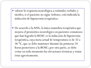  valorar la respuesta neurológica a estímulos verbales y
táctiles; si el paciente no sigue órdenes, está indicada la
inducción de hipotermia terapéutica.
 De acuerdo a laAHA, la única maniobra terapéutica que
mejora el pronóstico neurológico en pacientes comatosos
que han logrado la ROSC es la inducción de hipotermia
terapéutica, cuya meta actual de temperatura es de 32 a
36 °C, que se debe mantener durante las primeras 24
horas posteriores a la ROSC; por otra parte, se debe
evitar en todo momento las elevaciones térmicas y tratar
éstas agresivamente.
 
