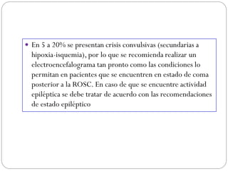  En 5 a 20% se presentan crisis convulsivas (secundarias a
hipoxia-isquemia), por lo que se recomienda realizar un
electroencefalograma tan pronto como las condiciones lo
permitan en pacientes que se encuentren en estado de coma
posterior a la ROSC. En caso de que se encuentre actividad
epiléptica se debe tratar de acuerdo con las recomendaciones
de estado epiléptico
 