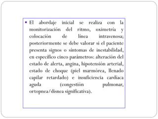  El abordaje inicial se realiza con la
monitorización del ritmo, oximetría y
colocación de línea intravenosa;
posteriormente se debe valorar si el paciente
presenta signos o síntomas de inestabilidad,
en específico cinco parámetros: alteración del
estado de alerta, angina, hipotensión arterial,
estado de choque (piel marmórea, llenado
capilar retardado) e insuficiencia cardíaca
aguda (congestión pulmonar,
ortopnea/disnea significativa).
 