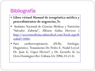 Bibliografía
 Libro virtual Manual de terapéutica médica y
procedimientos de urgencias, 7e
 Instituto Nacional de Ciencias Médicas y Nutrición
“Salvador Zubirán”, Alfonso Gulias Herrero (
http://accessmedicina.mhmedical.com/book.aspx?b
ookid=1846)
 Paro cardiorrespiratorio (PCR). Etiología.
Diagnóstico. Tratamiento Dr. Pedro E. Nodal Leyva1
Dr. Juan G. López Héctor2 y Dr. Gerardo de La
Llera Domínguez Rev Cubana Cir 2006; 45 (3-4)
 