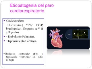 Etiopatogenia del paro
cardiorespiratorio
 Cardiovasculares
· Disrritmias.( *FV/ TVSP,
bradicardias, Bloqueos A-V II
y II grado)
 · Embolismo Pulmonar.
 ·Taponamiento Cardiaco.
*fibrilación ventricular (FV) o
taquicardia ventricular sin pulso
(TVsp)
 