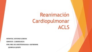 Reanimación
Cardiopulmonar
ACLS
HOSPITAL ANTONIO LORENA
SERVICIO : CARDIOLOGIA
POR: MR1 DE ANESTESIOLOGIA- KATHERINE
QUIROGA QUISPE
 