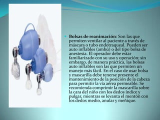 Bolsas de reanimación: Son las que permiten ventilar al paciente a través de máscara o tubo endotraqueal. Pueden ser auto inflables (ambú) o del tipo bolsa de anestesia. El operador debe estar familiarizado con su uso y operación; sin embargo, de manera práctica, las bolsas auto inflables son las que permiten un manejo más fácil. En el caso de usar bolsa y mascarilla debe tenerse presente el mantenimiento de la posición de la cabeza para permitir la vía aérea permeable. Se recomienda comprimir la mascarilla sobre la cara del niño con los dedos índice y pulgar, mientras se levanta el mentón con los dedos medio, anular y meñique.