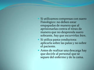 Si utilizamos compresas con suero Fisiológico: no deben estar empapadas de manera que al aprisionarlas contra el tórax de manera que no desprenda suero sobrante, hay que escurrirlas bien. Si utiliza pasta conductora: aplicarla sobre las palas y no sobre el paciente. Antes de realizar una descarga hay que decirle al personal que se separe del enfermo y de la cama. 