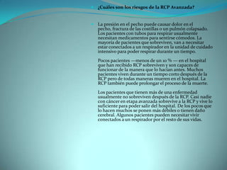 ¿Cuáles son los riesgos de la RCP Avanzada?La presión en el pecho puede causar dolor en el pecho, fractura de las costillas o un pulmón colapsado. Los pacientes con tubos para respirar usualmente necesitan medicamentos para sentirse cómodos. La mayoría de pacientes que sobreviven, van a necesitar estar conectados a un respirador en la unidad de cuidado intensivo para poder respirar durante un tiempo.Pocos pacientes —menos de un 10 % — en el hospital que han recibido RCP sobreviven y son capaces de funcionar de la manera que lo hacían antes. Muchos pacientes viven durante un tiempo corto después de la RCP pero de todas maneras mueren en el hospital. La RCP también puede prolongar el proceso de la muerte.Los pacientes que tienen más de una enfermedad usualmente no sobreviven después de la RCP. Casi nadie con cáncer en etapa avanzada sobrevive a la RCP y vive lo suficiente para poder salir del hospital. De los pocos que lo hacen muchos se ponen más débiles o tienen daño cerebral. Algunos pacientes pueden necesitar vivir conectados a un respirador por el resto de sus vidas.