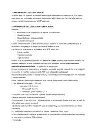 1- MANTENIMIENTO DE LA RCP BÁSICA:
Si el niño llega a la Urgencia de Pediatría en PCR y se le han realizado maniobras de RCP básica,
estás deben ser continuadas empezando de inmediato la RCP avanzada. Si no se le ha realizado
ninguna maniobra comenzaremos la RCP avanzada.


2- OPTIMIZACIÓN DE LA VÍA AÉREA Y VENTILACIÓN:
Mediante:
    -    Administración de oxígeno, con un flujo de 10-15 litros/min
    -    Cánula de guedel
    -    Mascarilla facial y bolsa autoinflable
    -    Intubación orotraqueal
En todo niño inconsciente se debe asumir que la vía aérea no es permeable, por hipotonía de la
musculatura faríngea y de la lengua con caída de está hacia atrás.
Las maniobras de apertura de la vía aérea en la RCP básica son:
    -    Frente- mentón
    -    Tracción mandibular
    -    Triple maniobra
Durante la RCP avanzada se colocará una cánula de Guedel, con la que se mantiene abierta la vía
aérea sin necesidad de estar realizando las maniobras anteriores, permite la ventilación con
mascarilla y bolsa autoinflable y la aspiración de secreciones.
El mejor procedimiento para mantener la vía aérea permeable y ventilar mejor al niño es la intubación
traqueal. La de más fácil realización en la RCP es la intubación orotraqueal:
Previamente a la intubación, es preciso ventilar y oxigenar adecuadamente al paciente con mascarilla
y bolsa autoinflable.
Pasos. La técnica de intubación se explica en el capítulo de secuencia rápida de intubación.
- Tubo del tamaño adecuado (± 0,5 mm):
    -          neonatos ( 2,5 - 3,5 mm)
    -          < 12 meses (4 - 4,5 mm)
    -          > 12 meses = (edad en años/ 4) + 4
- Se pueden usar tubos con balón en todas las edades (excepto neonato).
- Realizar aspiración de secreciones faríngeas
- Laringoscopio: En los niños < de 1 año es preferible un laringoscopio de pala recta; para el resto de
niños utilizar pala curva (4 tamaños)
- No intentar cada maniobra más de 30", parar si bradicardia y oxigenar entre intentos, con bolsa
autoinflable
- La profundidad de introducción del TET se calcula: Tamaño del tubo x 3 (cm).
- Comprobar intubación, mediante la observación de movimientos torácicos simétricos y auscultación
en zona axilar o monitor de CO2 exhalado.
- Fijar el tubo
 