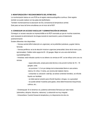 3- MONITORIZACIÓN Y RECONOCIMIENTO DEL RITMO EKG:
La monitorización básica en una PCR es el registro electrocardiográfico continuo. Este registro
también se puede realizar con las palas del desfibrilador.
También monitorizaremos la saturación de O2 y tomaremos la temperatura central.
Este paso se hace de forma simultánea con el inicio de la RCP.


4- CONSEGUIR UN ACCESO VASCULAR Y ADMINISTRACIÓN DE DROGAS:
Conseguir un acceso vascular es imprescindible en la RCP avanzada ya que en muchas ocasiones,
será necesaria la administración de drogas durante la reanimación y para el tratamiento
postreanimación.
Existen diferentes vías disponibles:
        - Venosa central (difícil obtención en urgencias), es la preferible (subclavia, yugular interna,
        femoral).
        - Venosa periférica: es la de elección inicial en urgencias (antecubital, dorso de la mano y pie,
        epicraneales). Catéter sobre aguja de 20 - 22 gauges. Mejor en una vena del territorio
        supradiafragmático.
        - Intraósea: está indicada cuando no se obtiene vía venosa en 90", es tan eficaz como una vía
        venosa:
                         - aguja adecuada, propia para esta técnica o de punción lumbar de 16 – 18
                        gauges, corta.
                         - se punciona 1 -2 cm por debajo de la tuberosidad tibial en cara antero-
                         interna. En niños > 6 años, por encima del maleolo interno.
                         - comprobar su ubicación: está fija, se extrae contenido hemático, se infunde
                        líquido con facilidad.
                         - se debe ejercer presión para infundir líquidos o drogas, no a gravedad.
                         - se puede extraer muestras para gases, otras determinaciones bioquímicas,
                        cultivos, etc...


        - Endotraqueal: Si no tenemos vía, podemos administrar fármacos por este medio
        (adrenalina, atropina, lidocaína, naloxona). La absorción es muy irregular.
        - Intracardiaca: Cuando fracasa la terapéutica y no disponemos de otra vía.
 