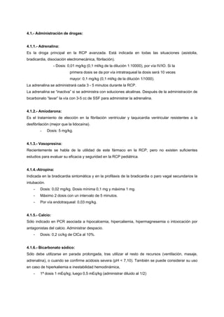 4.1.- Administración de drogas:


4.1.1.- Adrenalina:
Es la droga principal en la RCP avanzada. Está indicada en todas las situaciones (asistolia,
bradicardia, disociación electromecánica, fibrilación).
                  - Dosis: 0,01 mg/kg (0,1 ml/kg de la dilución 1:10000), por vía IV/IO. Si la
                            primera dosis se da por vía intratraqueal la dosis será 10 veces
                            mayor: 0,1 mg/kg (0,1 ml/kg de la dilución 1/1000).
La adrenalina se administrará cada 3 - 5 minutos durante la RCP.
La adrenalina se “inactiva” si se administra con soluciones alcalinas. Después de la administración de
bicarbonato “lavar” la vía con 3-5 cc de SSF para administrar la adrenalina.


4.1.2.- Amiodarona:
Es el tratamiento de elección en la fibrilación ventricular y taquicardia ventricular resistentes a la
desfibrilación (mejor que la lidocaína).
        -     Dosis: 5 mg/kg.


4.1.3.- Vasopresina:
Recientemente se habla de la utilidad de este fármaco en la RCP, pero no existen suficientes
estudios para evaluar su eficacia y seguridad en la RCP pediátrica.


4.1.4.-Atropina:
Indicada en la bradicardia sintomática y en la profilaxis de la bradicardia o paro vagal secundarios la
intubación.
    -   Dosis: 0,02 mg/kg. Dosis mínima 0,1 mg y máxima 1 mg.
    -   Máximo 2 dosis con un intervalo de 5 minutos.
    -   Por vía endotraqueal: 0,03 mg/kg.


4.1.5.- Calcio:
Sólo indicado en PCR asociada a hipocalcemia, hipercaliemia, hipermagnesemia o intoxicación por
antagonistas del calcio. Administrar despacio.
    -   Dosis: 0,2 cc/kg de ClCa al 10%.


4.1.6.- Bicarbonato sódico:
Sólo debe utilizarse en parada prolongada, tras utilizar el resto de recursos (ventilación, masaje,
adrenalina), o cuando se confirme acidosis severa (pH < 7,10). También se puede considerar su uso
en caso de hiperkaliemia e inestabilidad hemodinámica,
    -   1ª dosis 1 mEq/kg; luego 0,5 mEq/kg (administrar diluido al 1/2)
 