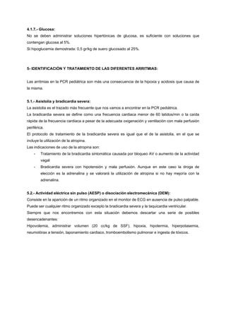 4.1.7.- Glucosa:
No se deben administrar soluciones hipertónicas de glucosa, es suficiente con soluciones que
contengan glucosa al 5%.
Si hipoglucemia demostrada: 0,5 gr/kg de suero glucosado al 25%.




5- IDENTIFICACIÓN Y TRATAMIENTO DE LAS DIFERENTES ARRITMIAS:


Las arritmias en la PCR pediátrica son más una consecuencia de la hipoxia y acidosis que causa de
la misma.


5.1.- Asistolia y bradicardia severa:
La asistolia es el trazado más frecuente que nos vamos a encontrar en la PCR pediátrica.
La bradicardia severa se define como una frecuencia cardiaca menor de 60 latidos/min o la caída
rápida de la frecuencia cardiaca a pesar de la adecuada oxigenación y ventilación con mala perfusión
periférica.
El protocolo de tratamiento de la bradicardia severa es igual que el de la asistolia, en el que se
incluye la utilización de la atropina.
Las indicaciones de uso de la atropina son:
    -    Tratamiento de la bradicardia sintomática causada por bloqueo AV o aumento de la actividad
         vagal
    -    Bradicardia severa con hipotensión y mala perfusión. Aunque en este caso la droga de
         elección es la adrenalina y se valorará la utilización de atropina si no hay mejoría con la
         adrenalina.


5.2.- Actividad eléctrica sin pulso (AESP) o disociación electromecánica (DEM):
Consiste en la aparición de un ritmo organizado en el monitor de ECG en ausencia de pulso palpable.
Puede ser cualquier ritmo organizado excepto la bradicardia severa y la taquicardia ventricular.
Siempre que nos encontremos con esta situación debemos descartar una serie de posibles
desencadenantes:
Hipovolemia, administrar volumen (20 cc/kg de SSF), hipoxia, hipotermia, hiperpotasemia,
neumotórax a tensión, taponamiento cardiaco, tromboembolismo pulmonar e ingesta de tóxicos.
 