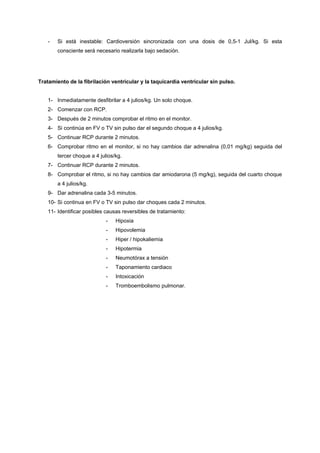 -   Si está inestable: Cardioversión sincronizada con una dosis de 0,5-1 Jul/kg. Si esta
       consciente será necesario realizarla bajo sedación.




Tratamiento de la fibrilación ventricular y la taquicardia ventricular sin pulso.


   1- Inmediatamente desfibrilar a 4 julios/kg. Un solo choque.
   2- Comenzar con RCP.
   3- Después de 2 minutos comprobar el ritmo en el monitor.
   4- Si continúa en FV o TV sin pulso dar el segundo choque a 4 julios/kg.
   5- Continuar RCP durante 2 minutos.
   6- Comprobar ritmo en el monitor, si no hay cambios dar adrenalina (0,01 mg/kg) seguida del
       tercer choque a 4 julios/kg.
   7- Continuar RCP durante 2 minutos.
   8- Comprobar el ritmo, si no hay cambios dar amiodarona (5 mg/kg), seguida del cuarto choque
       a 4 julios/kg.
   9- Dar adrenalina cada 3-5 minutos.
   10- Si continua en FV o TV sin pulso dar choques cada 2 minutos.
   11- Identificar posibles causas reversibles de tratamiento:
                            -   Hipoxia
                            -   Hipovolemia
                            -   Hiper / hipokaliemia
                            -   Hipotermia
                            -   Neumotórax a tensión
                            -   Taponamiento cardiaco
                            -   Intoxicación
                            -   Tromboembolismo pulmonar.
 