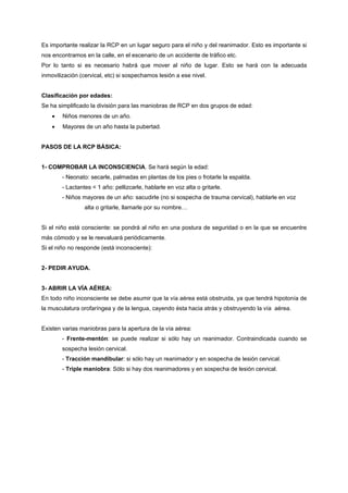 Es importante realizar la RCP en un lugar seguro para el niño y del reanimador. Esto es importante si
nos encontramos en la calle, en el escenario de un accidente de tráfico etc.
Por lo tanto si es necesario habrá que mover al niño de lugar. Esto se hará con la adecuada
inmovilización (cervical, etc) si sospechamos lesión a ese nivel.


Clasificación por edades:
Se ha simplificado la división para las maniobras de RCP en dos grupos de edad:
    •   Niños menores de un año.
    •   Mayores de un año hasta la pubertad.


PASOS DE LA RCP BÁSICA:


1- COMPROBAR LA INCONSCIENCIA. Se hará según la edad:
        - Neonato: secarle, palmadas en plantas de los pies o frotarle la espalda.
        - Lactantes < 1 año: pellizcarle, hablarle en voz alta o gritarle.
        - Niños mayores de un año: sacudirle (no si sospecha de trauma cervical), hablarle en voz
                 alta o gritarle, llamarle por su nombre…


Si el niño está consciente: se pondrá al niño en una postura de seguridad o en la que se encuentre
más cómodo y se le reevaluará periódicamente.
Si el niño no responde (está inconsciente):


2- PEDIR AYUDA.


3- ABRIR LA VÍA AÉREA:
En todo niño inconsciente se debe asumir que la vía aérea está obstruida, ya que tendrá hipotonía de
la musculatura orofaríngea y de la lengua, cayendo ésta hacia atrás y obstruyendo la vía aérea.


Existen varias maniobras para la apertura de la vía aérea:
        - Frente-mentón: se puede realizar si sólo hay un reanimador. Contraindicada cuando se
        sospecha lesión cervical.
        - Tracción mandibular: si sólo hay un reanimador y en sospecha de lesión cervical.
        - Triple maniobra: Sólo si hay dos reanimadores y en sospecha de lesión cervical.
 