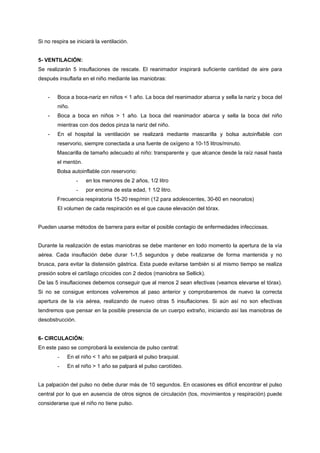 Si no respira se iniciará la ventilación.


5- VENTILACIÓN:
Se realizarán 5 insuflaciones de rescate. El reanimador inspirará suficiente cantidad de aire para
después insuflarla en el niño mediante las maniobras:


    -   Boca a boca-nariz en niños < 1 año. La boca del reanimador abarca y sella la nariz y boca del
        niño.
    -   Boca a boca en niños > 1 año. La boca del reanimador abarca y sella la boca del niño
        mientras con dos dedos pinza la nariz del niño.
    -   En el hospital la ventilación se realizará mediante mascarilla y bolsa autoinflable con
        reservorio, siempre conectada a una fuente de oxígeno a 10-15 litros/minuto.
        Mascarilla de tamaño adecuado al niño: transparente y que alcance desde la raíz nasal hasta
        el mentón.
        Bolsa autoinflable con reservorio:
                  -   en los menores de 2 años, 1/2 litro
                  -   por encima de esta edad, 1 1/2 litro.
        Frecuencia respiratoria 15-20 resp/min (12 para adolescentes, 30-60 en neonatos)
        El volumen de cada respiración es el que cause elevación del tórax.


Pueden usarse métodos de barrera para evitar el posible contagio de enfermedades infecciosas.


Durante la realización de estas maniobras se debe mantener en todo momento la apertura de la vía
aérea. Cada insuflación debe durar 1-1,5 segundos y debe realizarse de forma mantenida y no
brusca, para evitar la distensión gástrica. Esta puede evitarse también si al mismo tiempo se realiza
presión sobre el cartílago cricoides con 2 dedos (maniobra se Sellick).
De las 5 insuflaciones debemos conseguir que al menos 2 sean efectivas (veamos elevarse el tórax).
Si no se consigue entonces volveremos al paso anterior y comprobaremos de nuevo la correcta
apertura de la vía aérea, realizando de nuevo otras 5 insuflaciones. Si aún así no son efectivas
tendremos que pensar en la posible presencia de un cuerpo extraño, iniciando así las maniobras de
desobstrucción.


6- CIRCULACIÓN:
En este paso se comprobará la existencia de pulso central:
        -    En el niño < 1 año se palpará el pulso braquial.
        -    En el niño > 1 año se palpará el pulso carotídeo.


La palpación del pulso no debe durar más de 10 segundos. En ocasiones es difícil encontrar el pulso
central por lo que en ausencia de otros signos de circulación (tos, movimientos y respiración) puede
considerarse que el niño no tiene pulso.
 