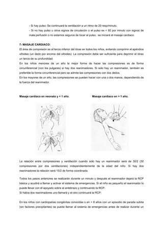 - Si hay pulso: Se continuará la ventilación a un ritmo de 20 resp/minuto.
        - Si no hay pulso u otros signos de circulación o el pulso es < 60 por minuto con signos de
        mala perfusión o no estamos seguros de tocar el pulso, se iniciará el masaje cardiaco.


7- MASAJE CARDIACO:
El área de compresión es el tercio inferior del tórax en todos los niños, evitando comprimir el apéndice
xifoides (un dedo por encima del xifoides). La compresión debe ser suficiente para deprimir el tórax
un tercio de su profundidad.
En los niños menores de un año la mejor forma de hacer las compresiones es de forma
circunferencial (con los pulgares) si hay dos reanimadores. Si solo hay un reanimador, también es
preferible la forma circunferencial pero se admite las compresiones con dos dedos.
En los mayores de un año, las compresiones se pueden hacer con una o dos manos, dependiendo de
la fuerza del reanimador.




Masaje cardiaco en neonato y < 1 año.                       Masaje cardiaco en > 1 año.




La relación entre compresiones y ventilación cuando solo hay un reanimador será de 30/2 (30
compresiones por dos ventilaciones) independientemente de la edad del niño. Si hay dos
reanimadores la relación será 15/2 de forma coordinada.

Todos los pasos anteriores se realizarán durante un minuto y después el reanimador dejará la RCP
básica y acudirá a llamar y activar el sistema de emergencias. Si el niño es pequeño el reanimador lo
puede llevar con él apoyado sobre el antebrazo y continuando la RCP.
Si había dos reanimadores uno llamará y el otro continuará la RCP.


En los niños con cardiopatías congénitas conocidas o en > 8 años con un episodio de parada súbita
(sin factores precipitantes) se puede llamar al sistema de emergencias antes de realizar durante un
 
