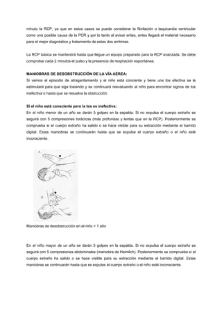 minuto la RCP, ya que en estos casos se puede considerar la fibrilación o taquicardia ventricular
como una posible causa de la PCR y por lo tanto al avisar antes, antes llegará el material necesario
para el mejor diagnóstico y tratamiento de estas dos arritmias.


La RCP básica se mantendrá hasta que llegue un equipo preparado para la RCP avanzada. Se debe
comprobar cada 2 minutos el pulso y la presencia de respiración espontánea.


MANIOBRAS DE DESOBSTRUCCIÓN DE LA VÍA AÉREA:
Si vemos el episodio de atragantamiento y el niño está conciente y tiene una tos efectiva se le
estimulará para que siga tosiendo y se continuará reevaluando al niño para encontrar signos de tos
inefectiva o hasta que se resuelva la obstrucción.


Si el niño está consciente pero la tos es inefectiva:
En el niño menor de un año se darán 5 golpes en la espalda. Si no expulsa el cuerpo extraño se
seguirá con 5 compresiones torácicas (más profundas y lentas que en la RCP). Posteriormente se
comprueba si el cuerpo extraño ha salido o se hace visible para su extracción mediante el barrido
digital. Estas maniobras se continuarán hasta que se expulse el cuerpo extraño o el niño esté
inconsciente.




Maniobras de desobstrucción en el niño < 1 año




En el niño mayor de un año se darán 5 golpes en la espalda. Si no expulsa el cuerpo extraño se
seguirá con 5 compresiones abdominales (maniobra de Heimlich). Posteriormente se comprueba si el
cuerpo extraño ha salido o se hace visible para su extracción mediante el barrido digital. Estas
maniobras se continuarán hasta que se expulse el cuerpo extraño o el niño esté inconsciente.
 