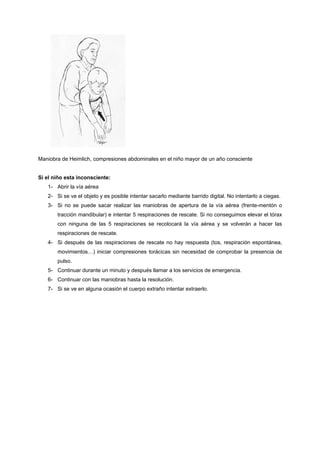 Maniobra de Heimlich, compresiones abdominales en el niño mayor de un año consciente


Si el niño esta inconsciente:
   1- Abrir la vía aérea
   2- Si se ve el objeto y es posible intentar sacarlo mediante barrido digital. No intentarlo a ciegas.
   3- Si no se puede sacar realizar las maniobras de apertura de la vía aérea (frente-mentón o
       tracción mandibular) e intentar 5 respiraciones de rescate. Si no conseguimos elevar el tórax
       con ninguna de las 5 respiraciones se recolocará la vía aérea y se volverán a hacer las
       respiraciones de rescate.
   4- Si después de las respiraciones de rescate no hay respuesta (tos, respiración espontánea,
       movimientos…) iniciar compresiones torácicas sin necesidad de comprobar la presencia de
       pulso.
   5- Continuar durante un minuto y después llamar a los servicios de emergencia.
   6- Continuar con las maniobras hasta la resolución.
   7- Si se ve en alguna ocasión el cuerpo extraño intentar extraerlo.
 