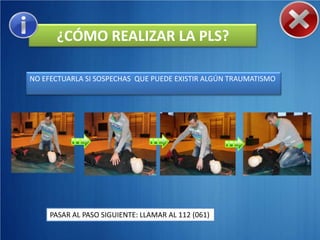 ¿CÓMO REALIZAR LA PLS?

NO EFECTUARLA SI SOSPECHAS QUE PUEDE EXISTIR ALGÚN TRAUMATISMO




     PASAR AL PASO SIGUIENTE: LLAMAR AL 112 (061)
 