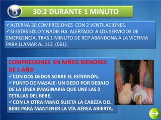 30:2 DURANTE 1 MINUTO
ALTERNA 30 COMPRESIONES CON 2 VENTILACIONES.
SI ESTAS SÓLO Y NADIE HA ALERTADO A LOS SERVICIOS DE
EMERGENCIA, TRAS 1 MINUTO DE RCP ABANDONA A LA VÍCTIMA
PARA LLAMAR AL 112 (061).


COMPRESIONES EN NIÑOS MENORES
DE 1 AÑO
CON DOS DEDOS SOBRE EL ESTERNÓN.
PUNTO DE MASAJE: UN DEDO POR DEBAJO
DE LA LÍNEA IMAGINARIA QUE UNE LAS 2
TETILLAS DEL BEBE.
CON LA OTRA MANO SUJETA LA CABEZA DEL
BEBE PARA MANTENER LA VÍA AÉREA ABIERTA.
 