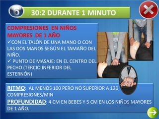 30:2 DURANTE 1 MINUTO
COMPRESIONES EN NIÑOS
MAYORES DE 1 AÑO
CON EL TALÓN DE UNA MANO O CON
LAS DOS MANOS SEGÚN EL TAMAÑO DEL
NIÑO.
 PUNTO DE MASAJE: EN EL CENTRO DEL
PECHO (TERCIO INFERIOR DEL
ESTERNÓN)

RITMO: AL MENOS 100 PERO NO SUPERIOR A 120
COMPRESIONES/MIN
PROFUNDIDAD: 4 CM EN BEBES Y 5 CM EN LOS NIÑOS MAYORES
DE 1 AÑO.
 