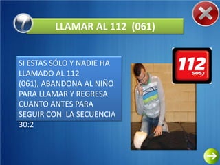 LLAMAR AL 112 (061)


SI ESTAS SÓLO Y NADIE HA
LLAMADO AL 112
(061), ABANDONA AL NIÑO
PARA LLAMAR Y REGRESA
CUANTO ANTES PARA
SEGUIR CON LA SECUENCIA
30:2
 