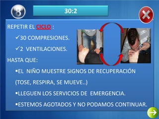 30:2

REPETIR EL CICLO :
   30 COMPRESIONES.
   2 VENTILACIONES.
HASTA QUE:
   EL NIÑO MUESTRE SIGNOS DE RECUPERACIÓN
   (TOSE, RESPIRA, SE MUEVE..)
   LLEGUEN LOS SERVICIOS DE EMERGENCIA.
   ESTEMOS AGOTADOS Y NO PODAMOS CONTINUAR.
 