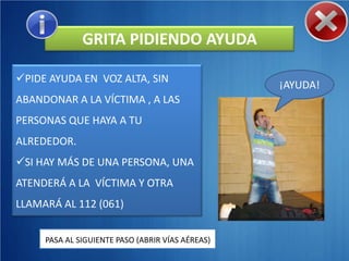 GRITA PIDIENDO AYUDA

PIDE AYUDA EN VOZ ALTA, SIN
                                                  ¡AYUDA!
ABANDONAR A LA VÍCTIMA , A LAS
PERSONAS QUE HAYA A TU
ALREDEDOR.
SI HAY MÁS DE UNA PERSONA, UNA
ATENDERÁ A LA VÍCTIMA Y OTRA
LLAMARÁ AL 112 (061)


     PASA AL SIGUIENTE PASO (ABRIR VÍAS AÉREAS)
 