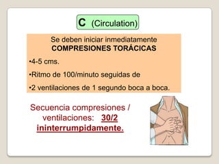 Secuencia compresiones /
ventilaciones: 30/2
ininterrumpidamente.
Se deben iniciar inmediatamente
COMPRESIONES TORÁCICAS
•4-5 cms.
•Ritmo de 100/minuto seguidas de
•2 ventilaciones de 1 segundo boca a boca.
C (Circulation)
 