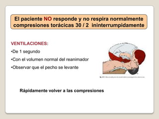 El paciente NO responde y no respira normalmente
compresiones torácicas 30 / 2 ininterrumpidamente
VENTILACIONES:
•De 1 segundo
•Con el volumen normal del reanimador
•Observar que el pecho se levante
Rápidamente volver a las compresiones
 