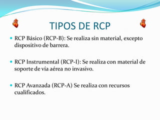 TIPOS DE RCP
 RCP Básico (RCP-B): Se realiza sin material, excepto
dispositivo de barrera.
 RCP Instrumental (RCP-I): Se realiza con material de
soporte de vía aérea no invasivo.
 RCP Avanzada (RCP-A) Se realiza con recursos
cualificados.
 