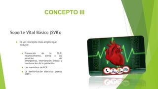 CONCEPTO III
Soporte Vital Básico (SVB):
 Es un concepto más amplio que
incluye:
 Prevención de la PCR:
reconocimiento, alerta a los
servicios de
emergencia, intervención precoz y
la educación de la población.
 Las maniobras de RCP
 La desfibrilación eléctrica precoz
(DEF).
 