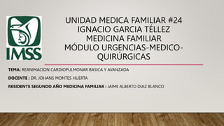 UNIDAD MEDICA FAMILIAR #24
IGNACIO GARCIA TÉLLEZ
MEDICINA FAMILIAR
MÓDULO URGENCIAS-MEDICO-
QUIRÚRGICAS
TEMA: REANIMACION CARDIOPULMONAR BASICA Y AVANZADA
DOCENTE : DR. JOHANS MONTES HUERTA
RESIDENTE SEGUNDO AÑO MEDICINA FAMILIAR : JAIME ALBERTO DIAZ BLANCO
 
