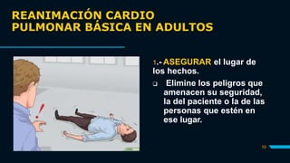 REANIMACIÓN CARDIO
PULMONAR BÁSICA EN ADULTOS
10
1.- ASEGURAR el lugar de
los hechos.
 Elimine los peligros que
amenacen su seguridad,
la del paciente o la de las
personas que estén en
ese lugar.
 