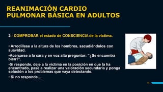 REANIMACIÓN CARDIO
PULMONAR BÁSICA EN ADULTOS
11
2.- COMPROBAR el estado de CONSCIENCIA de la víctima.
• Arrodíllese a la altura de los hombros, sacudiéndolos con
suavidad.
•Acercarse a la cara y en voz alta preguntar: “¿Se encuentra
bien?”.
•Si responde, deje a la víctima en la posición en que la ha
encontrado, pase a realizar una valoración secundaria y ponga
solución a los problemas que vaya detectando.
• Si no responde….
 