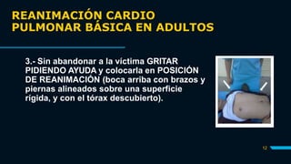 REANIMACIÓN CARDIO
PULMONAR BÁSICA EN ADULTOS
12
3.- Sin abandonar a la víctima GRITAR
PIDIENDO AYUDA y colocarla en POSICIÓN
DE REANIMACIÓN (boca arriba con brazos y
piernas alineados sobre una superficie
rígida, y con el tórax descubierto).
 