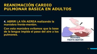 REANIMACIÓN CARDIO
PULMONAR BÁSICA EN ADULTOS
13
4. ABRIR LA VÍA AEREA realizando la
maniobra frente-mentón.
Con esta maniobra evitamos que la base
de la lengua impida el paso del aire a los
pulmones.
 